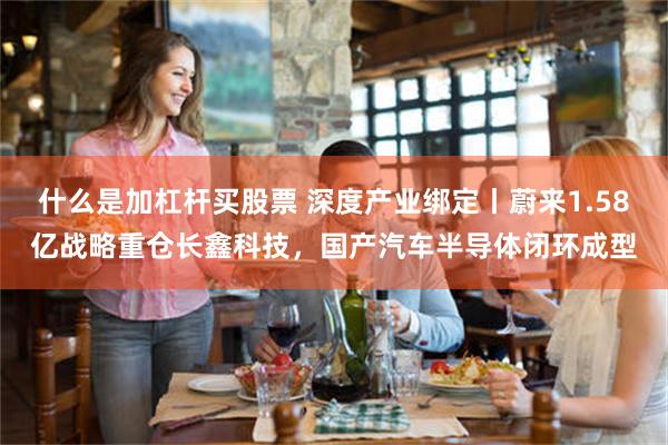 什么是加杠杆买股票 深度产业绑定丨蔚来1.58亿战略重仓长鑫科技，国产汽车半导体闭环成型