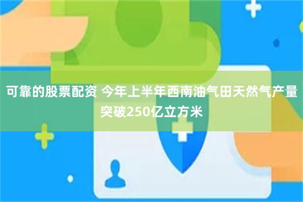 可靠的股票配资 今年上半年西南油气田天然气产量突破250亿立方米