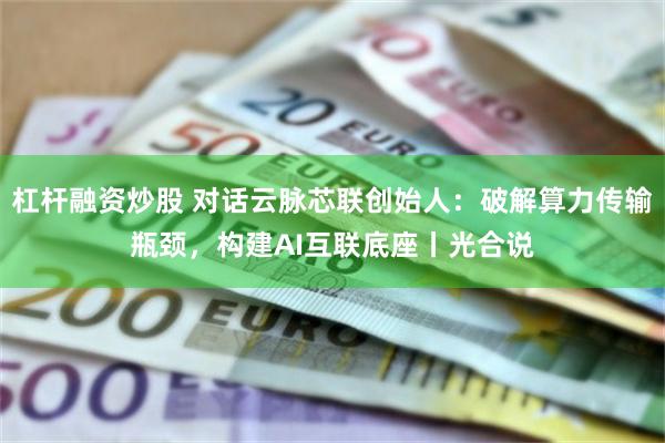 杠杆融资炒股 对话云脉芯联创始人：破解算力传输瓶颈，构建AI互联底座丨光合说