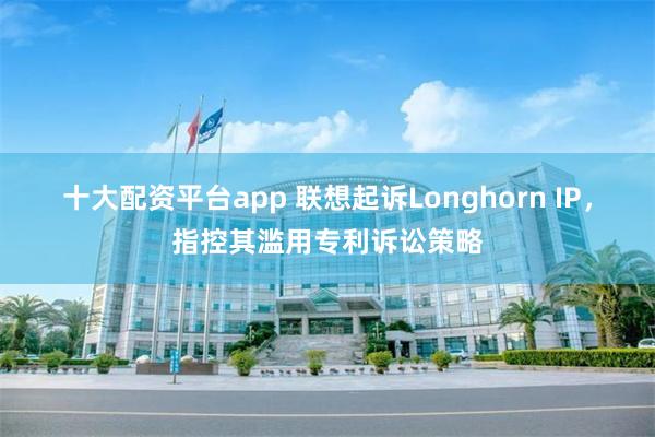 十大配资平台app 联想起诉Longhorn IP，指控其滥用专利诉讼策略