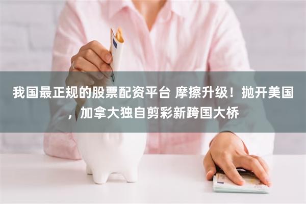 我国最正规的股票配资平台 摩擦升级！抛开美国，加拿大独自剪彩新跨国大桥