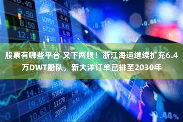 股票有哪些平台 又下两艘！浙江海运继续扩充6.4万DWT船队，新大洋订单已排至2030年