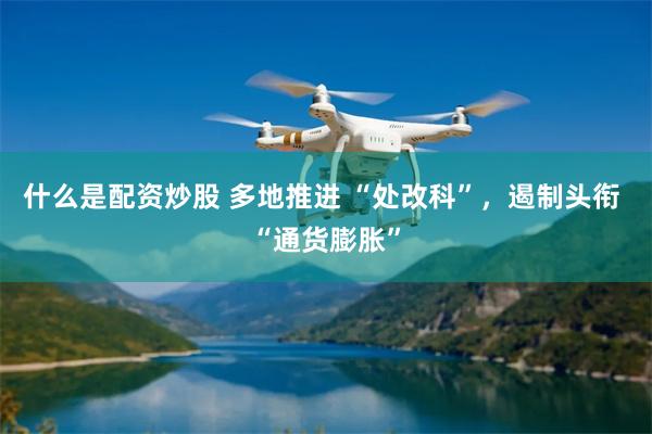 什么是配资炒股 多地推进 “处改科”，遏制头衔 “通货膨胀”