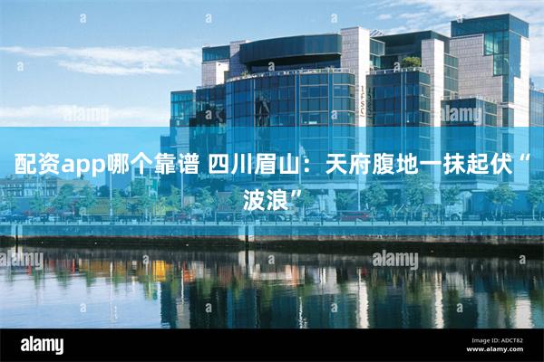 配资app哪个靠谱 四川眉山：天府腹地一抹起伏“波浪”