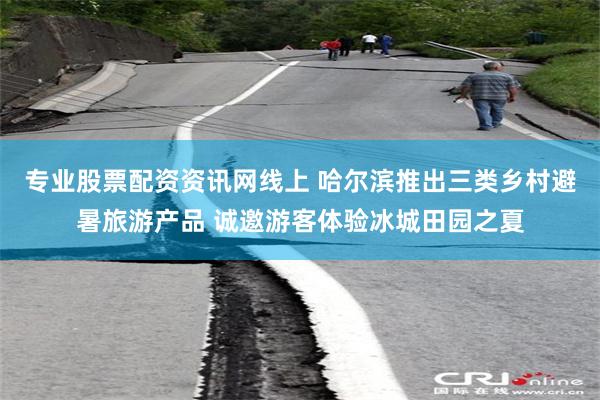 专业股票配资资讯网线上 哈尔滨推出三类乡村避暑旅游产品 诚邀游客体验冰城田园之夏