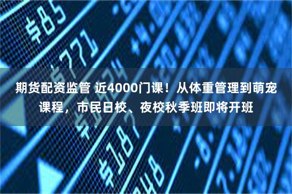 期货配资监管 近4000门课!从体重管理到萌宠课程,市民日校、夜校秋季班即将开班