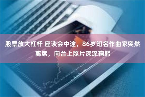 股票放大杠杆 座谈会中途，86岁知名作曲家突然离席，向台上照片深深鞠躬