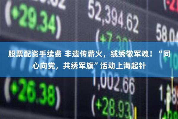 股票配资手续费 非遗传薪火，绒绣敬军魂！“同心向党，共绣军旗”活动上海起针