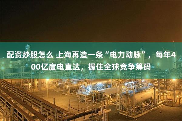 配资炒股怎么 上海再造一条“电力动脉”，每年400亿度电直达，握住全球竞争筹码