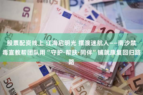 股票配资线上 江海启明光 摆渡迷航人——南沙禁毒宣教帮团队用“守护·帮扶·同伴”铺就康复回归路