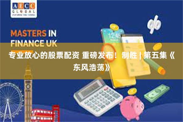 专业放心的股票配资 重磅发布！制胜 | 第五集《东风浩荡》