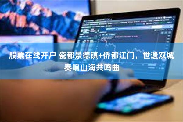 股票在线开户 瓷都景德镇+侨都江门，世遗双城奏响山海共鸣曲