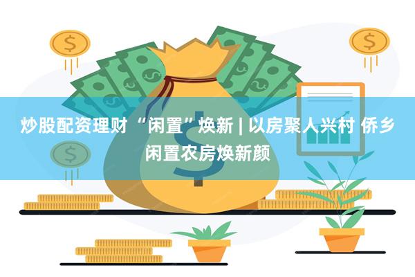 炒股配资理财 “闲置”焕新 | 以房聚人兴村 侨乡闲置农房焕新颜