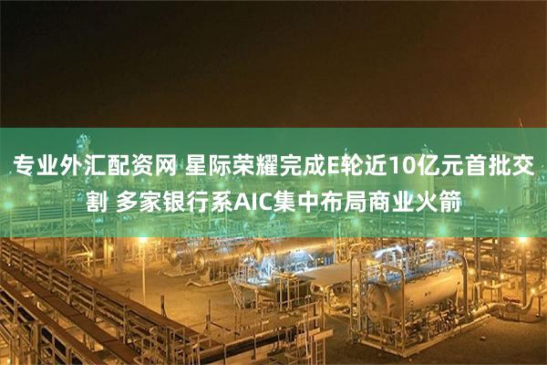 专业外汇配资网 星际荣耀完成E轮近10亿元首批交割 多家银行系AIC集中布局商业火箭
