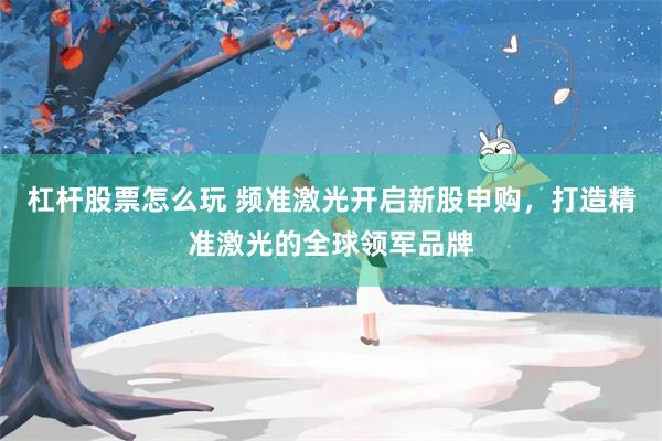 杠杆股票怎么玩 频准激光开启新股申购，打造精准激光的全球领军品牌