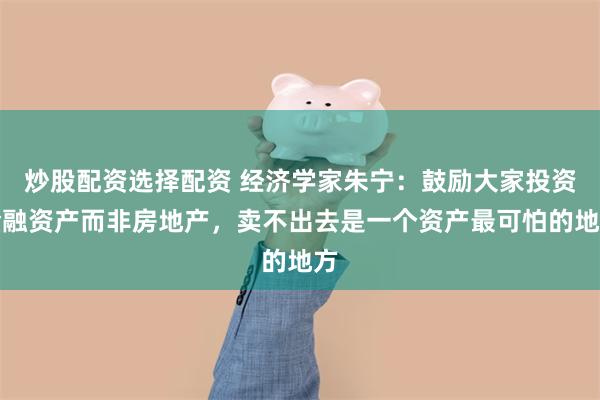 炒股配资选择配资 经济学家朱宁：鼓励大家投资金融资产而非房地产，卖不出去是一个资产最可怕的地方