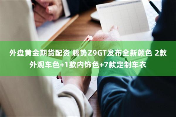 外盘黄金期货配资 腾势Z9GT发布全新颜色 2款外观车色+1款内饰色+7款定制车衣