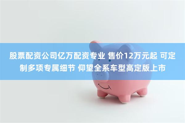 股票配资公司亿万配资专业 售价12万元起 可定制多项专属细节 仰望全系车型高定版上市