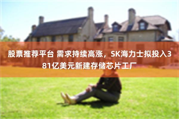 股票推荐平台 需求持续高涨,SK海力士拟投入381亿美元新建存储芯片工厂