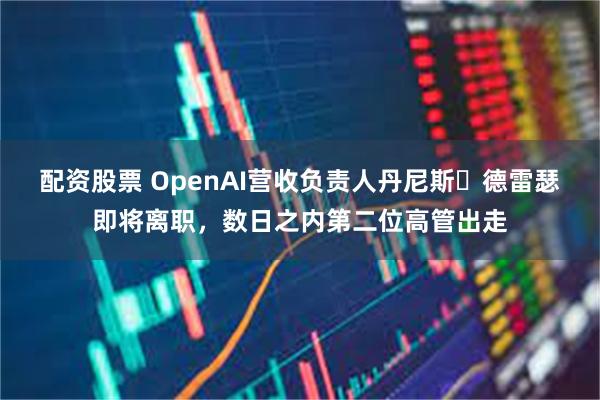 配资股票 OpenAI营收负责人丹尼斯・德雷瑟即将离职，数日之内第二位高管出走