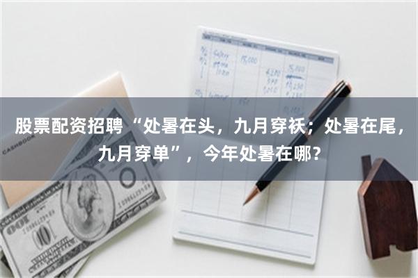 股票配资招聘 “处暑在头，九月穿袄；处暑在尾，九月穿单”，今年处暑在哪？