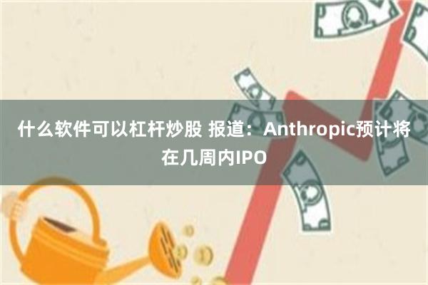 什么软件可以杠杆炒股 报道：Anthropic预计将在几周内IPO