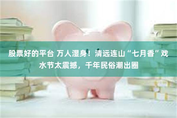 股票好的平台 万人湿身！清远连山“七月香”戏水节太震撼，千年民俗潮出圈