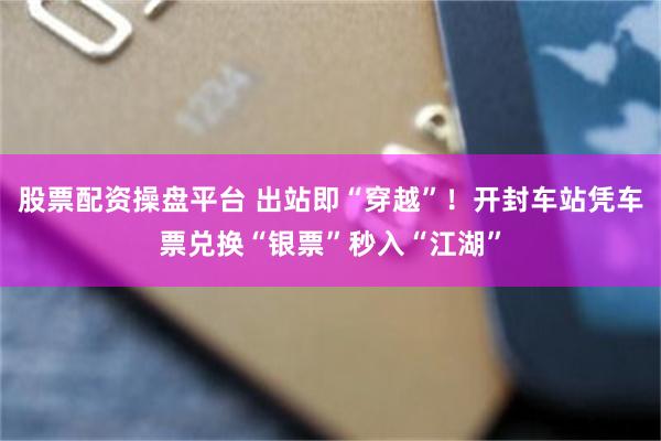 股票配资操盘平台 出站即“穿越”！开封车站凭车票兑换“银票”秒入“江湖”