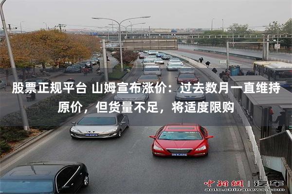 股票正规平台 山姆宣布涨价:过去数月一直维持原价,但货量不足,将适度限购