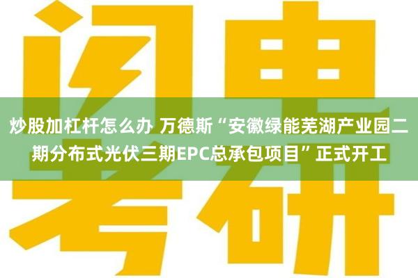 炒股加杠杆怎么办 万德斯“安徽绿能芜湖产业园二期分布式光伏三期EPC总承包项目”正式开工