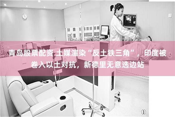 青岛股票配资 土媒渲染“反土铁三角”，印度被卷入以土对抗，新德里无意选边站