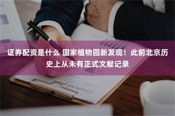 证券配资是什么 国家植物园新发现!此前北京历史上从未有正式文献记录
