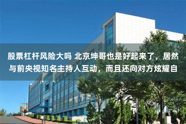 股票杠杆风险大吗 北京坤哥也是好起来了，居然与前央视知名主持人互动，而且还向对方炫耀自
