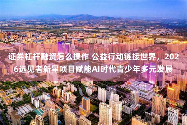证券杠杆融资怎么操作 公益行动链接世界,2026远见者新星项目赋能AI时代青少年多元发展