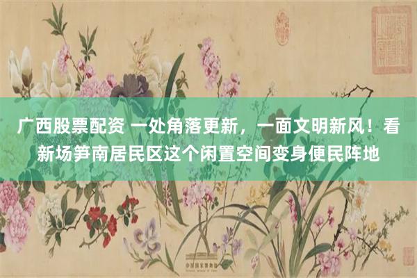 广西股票配资 一处角落更新，一面文明新风！看新场笋南居民区这个闲置空间变身便民阵地