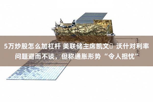 5万炒股怎么加杠杆 美联储主席凯文・沃什对利率问题避而不谈，但称通胀形势 “令人担忧”